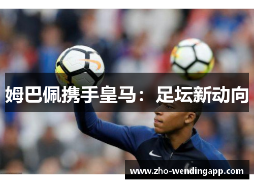 姆巴佩携手皇马:足坛新动向 姆巴佩携手皇马:足坛新动向