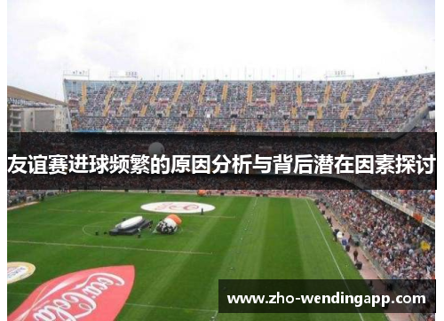 友谊赛进球频繁的原因分析与背后潜在因素探讨