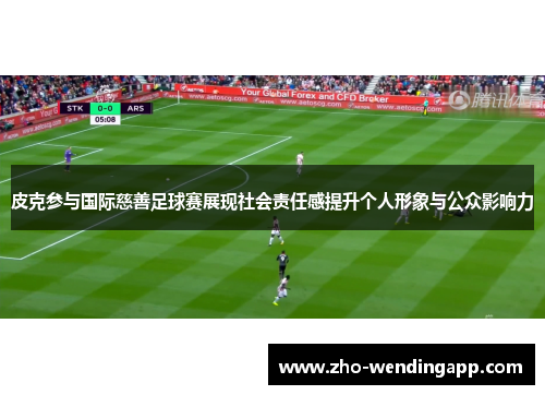 皮克参与国际慈善足球赛展现社会责任感提升个人形象与公众影响力