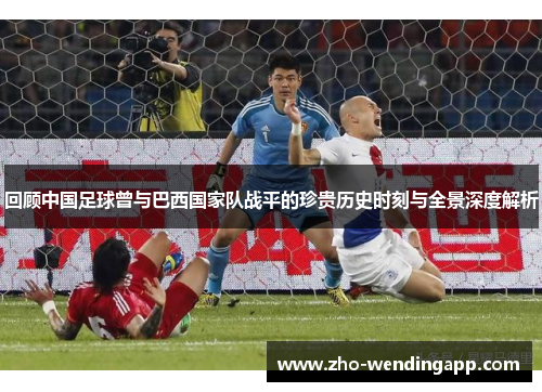 回顾中国足球曾与巴西国家队战平的珍贵历史时刻与全景深度解析 回顾中国足球曾与巴西国家队战平的珍贵历史时刻与全景深度解析