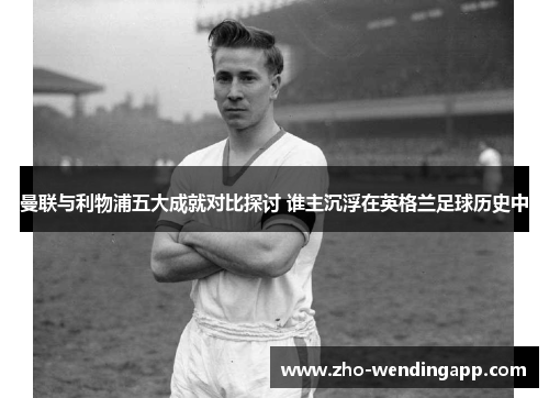 曼联与利物浦五大成就对比探讨 谁主沉浮在英格兰足球历史中 曼联与利物浦五大成就对比探讨 谁主沉浮在英格兰足球历史中