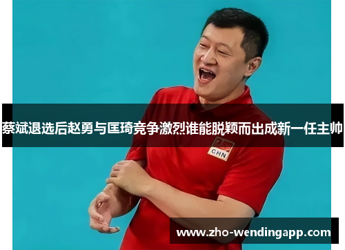 蔡斌退选后赵勇与匡琦竞争激烈谁能脱颖而出成新一任主帅